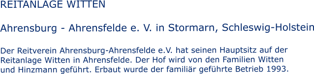 REITANLAGE WITTEN  Ahrensburg - Ahrensfelde e. V. in Stormarn, Schleswig-Holstein  Der Reitverein Ahrensburg-Ahrensfelde e.V. hat seinen Hauptsitz auf der  Reitanlage Witten in Ahrensfelde. Der Hof wird von den Familien Witten und Hinzmann geführt. Erbaut wurde der familiär geführte Betrieb 1993.